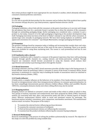 29
that certain products might be more appropriate for one channel or another, which ultimately influences
consumers channel preference and choice.
2.7 Quality
It is our aim to provide the best product for the consumer and we believe that if the products have quality
the consumer will pay the price, says Amal pramanic, regional business director .Oral-B
2.8 Packaging
Packaging establishes a direct link with the consumers at the point of purchase as it can very well change
the perceptions they have for a particular brand. A product has to draw the attention of the consumers
through an outstanding packaging design. Earlier packaging was considered only a container to put a
product in, but today, research in to the right packaging is beginning at the product development stage
itself. Packaging innovation has been at the heart of Dabur’s attempt to rap with the urban consumers. It
spends large sums annually on packaging research.-“We have been laying emphasis on aesthetics, shelf
appeal and convenience for consumer’” says Deepak Manchandra, manager packaging development
2.9 Promotion
The greatest challenge faced by companies today is holding and increasing their market share and value.
This is always a strenuous exercise and one of the tools for the same is marketing. There is no specific
game rule available for using these marketing tools .The reason is: each promotional tool has its own
characteristics.
2.10 Familiarity with a channel
Consumer’s familiarity with a channel is a measure of the general experience they have with purchasing
products through specific channels (i.e.. catalog, internet, and bricks-and-mortar retailer). Through
frequent use consumers should become accustomed to using the channel, which reduces their
apprehension and anxiety in purchasing products through the channel.
2.11 Brand Awareness
According to Rossiter and Prey (1987), brand awareness precedes all other steps in the buying process. A
brand attitude cannot be performed, unless a consumer is aware of the brand. In memory theory, brand
awareness is positioned as a vital first step in building the bundle of associations which are attached to
the brand in memory (Stokes, 1985).
2.12 Family influence
A family exerts a complex influence on the behaviors of its members. Prior family influence research has
focused on intergenerational rather than intergenerational influence in consumer generationalisation. As
has been compellingly demonstrated, parents influence children (Moore, Wilkie, and Lutz2002; Moschis
1987).Yet, consumption domains clearly exist where sibling efforts may also be exerted
2.13 Shopping motives
Shopping motives are defined as consumer’s wants and needs as they relate to outlets at which to shop.
Two groups of motives, functional and nonfunctional, have been proposed by Sheth (1983). Functional
motives are associated with time, place, and possession needs and refer to rational aspects of channel
choice. Whereas nonfunctional motives relate to social and emotional reasons for patronage. The
functional motives included: convenience, price comparison, merchandise assortment. The nonfunctional
motives entail: recreation. The purpose of the study is
1. To examine the external factors influencing purchase decisions
2. To examine the consumer awareness of toothpaste
3. To find out how promotional schemes are influencing the consumers
4. To examine how the product attributes influencing the consumer buying toothpaste
3. Research Methodology:
Research methodology is the process of solving the problem systematically by research. The objective of
the study is to solve the problem by using available data.
 