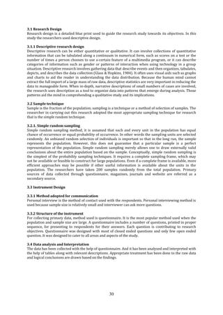 30
3.1 Research Design
Research design is a detailed blue print used to guide the research study towards its objectives. In this
study the researchers used descriptive design.
3.1.1 Descriptive research design
Descriptive research can be either quantitative or qualitative. It can involve collections of quantitative
information that can be tabulated along a continuum in numerical form, such as scores on a test or the
number of times a person chooses to use a-certain feature of a multimedia program, or it can describe
categories of information such as gender or patterns of interaction when using technology in a group
situation. Descriptive research involves gathering data that describe events and then organizes, tabulates,
depicts, and describes the data collection (Glass & Hopkins, 1984). It often uses visual aids such as graphs
and charts to aid the reader in understanding the data distribution. Because the human mind cannot
extract the full import of a large mass of raw data, descriptive statistics are very important in reducing the
data to manageable form. When in-depth, narrative descriptions of small numbers of cases are involved,
the research uses description as a tool to organize data into patterns that emerge during analysis. Those
patterns aid the mind in comprehending a qualitative study and its implications.
3.2 Sample technique
Sample is the fraction of the population; sampling is a technique or a method of selection of samples. The
researcher in carrying out this research adopted the most appropriate sampling technique for research
that is the simple random technique.
3.2.1. Simple random sampling
Simple random sampling method, it is assumed that each and every unit in the population has equal
chance of occurrence or equal probability of occurrence. In other words the sampling units are selected
randomly. An unbiased random selection of individuals is important so that in the long run, the sample
represents the population. However, this does not guarantee that a particular sample is a perfect
representation of the population. Simple random sampling merely allows one to draw externally valid
conclusions about the entire population based on the sample. Conceptually, simple random sampling is
the simplest of the probability sampling techniques. It requires a complete sampling frame, which may
not be available or feasible to construct for large populations. Even if a complete frame is available, more
efficient approaches may be possible if other useful information is available about the units in the
population. The researchers have taken 200 samples randomly from the total population. Primary
sources of data collected through questionnaire, magazines, journals and website are referred as a
secondary source.
3.3 Instrument Design
3.3.1 Method adopted for communication
Personal interview is the method of contact used with the respondents. Personal interviewing method is
used because sample size is relatively small and interviewer can ask more questions.
3.3.2 Structure of the instrument
For collecting primary data, method used is questionnaire. It is the most popular method used when the
population and sample size are large. A questionnaire includes a number of questions, printed in proper
sequence, for presenting to respondents for their answers. Each question is contributing to research
objectives. Questionnaire was designed with most of closed ended questions and only few open ended
question. It was designed to cater to all areas and aspects of the study.
3.4 Data analysis and Interpretation
The data has been collected with the help of questionnaire. And it has been analyzed and interpreted with
the help of tables along with relevant descriptions. Appropriate treatment has been done to the raw data
and logical conclusions are drawn based on the findings.
 