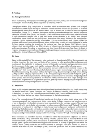 35
5. Findings
5.1 Demographic factor
Based on this study demographic factor like age, gender, education, status, and income influence people
indirectly for decision making. This is supported by following evidence.
Demographic factors play a major role in children’s power to influence their parents. For example,
Foxman et al. (1989) argue that age is a relevant variable as older children are presumed to be more
knowledgeable about products and family needs. This is mainly due to their increase in cognitive
development (Piaget, 1972). However, findings on whether product knowledge has a positive impact on
teenagers’ influence differ (Beatty and Talpade, 1994). Adolescents were found to have greater influence
in concept-oriented families, and if they had better grades (Foxman et al., 1989). Also, parental
employment status (single versus dual income) appears to affect teens’ influences for some product
categories (stereo phones) but not for others (TVs, VCRs, furniture) (Beatty and Talpade, 1994). For
instance, adolescents from traditional homes, whose mothers have a career, are more influential in family
decision making, possibly due to guilt on the mothers’ part (Lee and Beatty, 2002).When trying to
influence their parents, children use different types of influence, e.g. bargaining, persuasion, emotional,
and request strategy. According to importance and time frame of the presumed purchase, six kinds of
response strategies are normally used by parents (bargaining, persuasion, emotional, expert, legitimate,
and directive strategy) (Palan and Wilkes, 1997).
5.2 Usage
Based on this study 80% of the consumers using toothpaste in Bangalore city.50% of the respondents are
brushing twice in a day than once and thrice. When compare to other products like toothpowder and
mouth wash, the availability of toothpaste is more in the market and also the package size is convenient
for the consumer. So the usage rate is high for toothpaste. This also supported by following review.
Assunçao and Meyer (1993) showed that consumption increases with inventory, not only because of the
stock pressure from inventory holding costs, but also because higher inventories give consumers greater
flexibility in consuming the product without having to worry about replacing it at high prices. Chiang
(1995) found no category expansion effect in the detergent category. Wansink and Deshpandé (1994)
showed in a lab study that promotional activity might cause consumers to consume a stockpiled product
more quickly. The research performed by Wansink (1996) demonstrated that larger package sizes
influence the usage volume of usage variant products, partially because larger packages are perceived to
be less expensive to use (lower perceived unit costs).
5.3 Awareness
Based on this study the awareness level of toothpaste brand was less in Bangalore city People knows only
the popular brands like Colgate, Pepsodent and Close-up. So they purchase only known brand.
In Bangalore city most of the respondents aware of Colgate then Closeup and Pepsodent then regional
players like Dabur, Anchor, and Ajanta. This is supported by the following review.
Most of the respondents used 3 brands, two brands, and three. Due to Indian family set up most of the
consumers using only one common paste for the entire family. Oral care awareness and brand awareness
is less in Bangalore city. Product awareness is an important factor for buying a product. The oral care
awareness level is less in India, when compare to other counters like Europe and Thailand. Per capita
consumption of toothpaste is only 70gm in India. In oral care toothpowder, toothpaste and toothbrush
dominating the Indian market but in other countries mouth spray, mouth wash products also dominate in
the market. Still in India rural area people are using neem and tobacco for brushing. So the manufacturing
companies and government both are responsible for creating awareness through advertising campaign.
Brand awareness can also effect decisions about brands within the consideration set (Hoyer and Brown,
1990; and Keller, 1993). Consumers may employ heuristic (decision rule to buy only familiar well,
established brands (Riselaus, 1971; and Jacoby et al; 1977, both sited in Keller, 1993). Consumers do not
always spend a great deal of time making purchase decisions in a study of pre purchase search for
laundry, Hoyer (1984) found that the median number of packages- store was around 1:2 before a
selection was made. Dickson and Sawyer (1986) found that purchases such as coffee toothpaste and
 