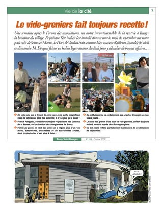 Vie de la cité                                                                        5



 Le vide-greniers fait toujours recette!
Une semaine après le Forum des associations, un autre incontournable de la rentrée à Bussy:
la brocante du village. Et puisque l’été indien s’est installé durant tout le mois de septembre sur notre
petit coin de Seine-et-Marne, la Place de Verdun était, comme bien souvent d’ailleurs, inondée de soleil
ce dimanche 14. De quoi flâner en habits légers autour des étals pour y dénicher de bonnes affaires…




                                    ç                                 é




  å                                 è                                 ê                                                         ë

å En voilà une qui a trouvé la perle rare avec cette magnifique è Ce petit garçon ne va certainement pas se priver d’essayer ses nou-
   robe de princesse. Une fois achetée, il n’y a plus qu’à jouer !      veaux jouets…
ç Franck Panigada, conseiller municipal et président des Coteaux ê La foule des grands jours pour ce vide-greniers, qui fait toujours
   de la Brosse, est un habitué des vide-greniers de Bussy.             autant recette auprès des Buxangeorgiens.
é Fidèle au poste, le club des aînés en a régalé plus d’un ! Au      ë Ce joli stand reflète parfaitement l’ambiance de ce dimanche
   menu, sandwiches, brochettes et de succulentes crêpes,               de septembre.
   dont la réputation n’est plus à faire…

                                           Bussy Saint-Georges         N° 115 - Octobre 2009
 