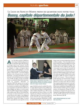 Activités sportives                                                                                           23


 La Ligue de Seine-et-Marne prend ses quartiers dans notre ville
Bussy, capitale départementale du judo!




           vec 156 clubs et près de 15000 licen-                                                             chaque année un tournoi régional qui réunit de

A          ciés, la Ligue de Judo du département
           est la deuxième ligue d’Ile-de-France,
et elle figure dans le top 5 national. Installée
                                                                                                             nombreux judokas. « Nous avons depuis de nom-
                                                                                                             breuses années des relations privilégiées avec le club
                                                                                                             de Bussy, confirme la présidente de la Ligue. Nous
depuis 20 ans à Melun, dans des locaux vétustes                                                              arrivons donc en toute confiance, forts des expé-
et inadaptés, la Ligue envisageait depuis                                                                    riences passées, qui ont toutes été couronnées de
quelques mois un déménagement. C’est lors                                                                    succès. » A Bussy, la Ligue départementale va s’ef-
d’une compétition organisée à Bussy que sa pré-                                                              forcer de poursuivre sa croissance, qui ne se
sidente, Liliane Pracht, a rencontré Hugues                                                                  dément pas depuis quelque temps. Cette année,
Rondeau et lui a fait part de cette volonté de                                                               elle compte par exemple 2000 licenciés en plus
déménager. « J’ai exposé à M. Rondeau nos soucis                                                             par rapport à 2008. Ses actions se tournent en
de locaux, et il m’a d’emblée donné son accord pour                                                          priorité vers la masse. « Nous accordons une
nous accueillir. Au départ, j’ai bien cru qu’il plai-                                                        grande importance aux licenciés de base, souligne
santait », se remémore Liliane Pracht, qui entre-       Liliane Pracht, la présidente de la Ligue 77, et     ainsi Laurent Perrin, et nous mettons un point
prend les premières démarches en                        Lynda Amami, Adjointe aux Sports, ont tra-           d’honneur à ne laisser aucun club sur la touche.
septembre 2008. Elle s’aperçoit très vite qu’il y       vaillé main dans la main sur le dossier d’implan-    Nous comptons également poursuivre notre poli-
                                                        tation de la Ligue de judo à Bussy.
a effectivement une forte volonté municipale.                                                                tique de décentralisation, tout en ne négligeant pas
Les réunions se succèdent avec les différents ser-      signer le bail de location le vendredi 30 octobre.   le haut niveau, symbolisé par l’équipe féminine du
vices municipaux et Lynda Amami, Adjointe au            La Ligue départementale n’arrive d’ailleurs pas      club de Pontault-Combault, sacrée il y a quelques
Maire déléguée aux Sports, et un lieu suscep-           en terrain inconnu à Bussy. Le club local du pré-    semaines vice-championnes d’Europe des clubs. »
tible d’accueillir la Ligue de judo est rapidement      sident Stéphane Bischoff est en effet l’un des       Les dossiers ne manquent donc pas pour toute
ciblé, en plein centre-ville, au 3 bis Grand-Place.     plus importants de Seine-et-Marne, et il a déjà      l’équipe de la Ligue départementale de judo, qui
Ces locaux ont fait l’unanimité au sein du              organisé de nombreux évènements pour le              vient de prendre possession de ses nouveaux
comité directeur de la Ligue, et une délégation         compte de la Ligue. On se souvient notamment         locaux. Bienvenue à elle! n
de trois personnes, composée de Liliane Pracht,         d’une cérémonie des vœux mémorable qui
Daniel Poret, trésorier de la Ligue, et Laurent         s’était tenue au gymnase Michel-Jazy en 2008.        LIGUE DÉPARTEMENTALE DE JUDO
Perrin, responsable du secteur sportif, est venue       Le Judo-Club de Bussy organise également             3bis Grand-Place


                                                    Bussy Saint-Georges             N° 116 - Novembre 2009
 
