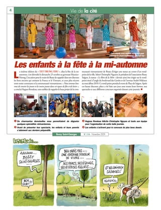 4                                                                              Vie de la cité




                                                                                                                                 Les enfants sont montés sur scène pour
                                                                                                                               entonner le chant traditionnel « Em hat hay »




    Les enfants à la fête à la mi-automne
           a sixième édition du « TET TRUNG THU », alias la fête de la mi-                    munauté vietnamienne de Bussy d’ériger une statue au centre d’un rond-

    L      automne, s’est déroulée le dimanche 25 octobre au gymnase Maurice-
           Herzog. L’occasion pour le maire de Bussy de rappeler dans son discours
    les liens anciens qui unissent la France et le Vietnam, et ceux plus récents
                                                                                              point de la ville. Selon Christophe Nguyen, le président de l’association Bussy
                                                                                              Saïgon, la statue « Le Rêve de la Mère » devrait ainsi être érigée sur le rond-
                                                                                              point situé à l’angle du boulevard des Genêts et de l’avenue André-Malraux
    entre notre commune et la communauté vietnamienne. « Nous sommes heu-                     au tout début 2010. Ce rond-point prendra le nom de Place de Saïgon. Après
    reux de convier les jeunes et les moins jeunes dans cet espace de fête et de loisirs »,   ces beaux discours, place a été faite aux jeux sous toutes leurs formes, aux
    a conclu Hugues Rondeau, sans oublier de rappeler le beau projet de la com-               spectacles et aux différents concours organisés durant cette journée. n




       å                                            ç                                           é                                       è

    å De    charmantes demoiselles nous permettaient de déguster                              é Hugues Rondeau félicite Christophe Nguyen et toute son équipe
        quelques spécialités vietnamiennes.                                                      pour l’organisation de cette belle journée.
    ç Avant   de présenter leur spectacle, les enfants et leurs parents                       è Les enfants s’activent pour le concours du plus beau dessin.
        s’adonnent aux derniers préparatifs.
                                                            Bussy Saint-Georges                 N° 116 - Novembre 2009
 