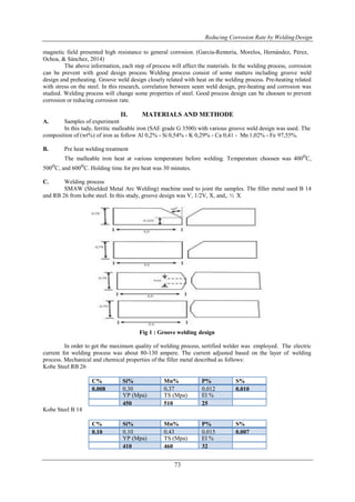 Reducing Corrosion Rate by WeldingDesign
73
magnetic field presented high resistance to general corrosion. (García-Rentería, Morelos, Hernández, Pérez,
Ochoa, & Sánchez, 2014)
The above information, each step of process will affect the materials. In the welding process, corrosion
can be prevent with good design process. Welding process consist of some matters including groove weld
design and preheating. Groove weld design closely related with heat on the welding process. Pre-heating related
with stress on the steel. In this research, correlation between seam weld design, pre-heating and corrosion was
studied. Welding process will change some properties of steel. Good process design can be choosen to prevent
corrosion or reducing corrosion rate.
II. MATERIALS AND METHODE
A. Samples of experiment
In this tudy, ferritic malleable iron (SAE grade G 3500) with various groove weld design was used. The
composition of (wt%) of iron as follow Al 0,2% - Si 0,54% - K 0,29% - Ca 0,41 - Mn 1,02% - Fe 97,55%.
B. Pre heat welding treatment
The malleable iron heat at various temperature before welding. Temperature choosen was 400oC,
500oC, and 600oC. Holding time for pre heat was 30 minutes.
C. Welding process
SMAW (Shielded Metal Arc Welding) machine used to joint the samples. The filler metal used B 14
and RB 26 from kobe steel. In this study, groove design was V, 1/2V, X, and,. ½ X
Fig 1 : Groove welding design
In order to get the maximum quality of welding process, sertified welder was employed. The electric
current for welding process was about 80-130 ampere. The current adjusted based on the layer of welding
process. Mechanical and chemical properties of the filler metal described as follows:
Kobe Steel RB 26
C% Si% Mn% P% S%
0,008 0,30 0,37 0,012 0,010
YP (Mpa) TS (Mpa) El %
450 510 25
Kobe Steel B 14
C% Si% Mn% P% S%
0,10 0,10 0,43 0,015 0,007
YP (Mpa) TS (Mpa) El %
410 460 32
 