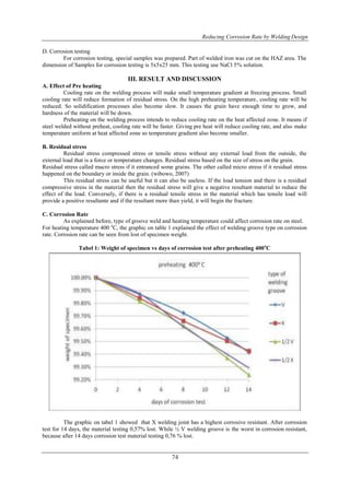 Reducing Corrosion Rate by Welding Design
74
D. Corrosion testing
For corrosion testing, special samples was prepared. Part of welded iron was cut on the HAZ area. The
dimension of Samples for corrosion testing is 5x5x25 mm. This testing use NaCl 5% solution.
III. RESULT AND DISCUSSION
A. Effect of Pre heating
Cooling rate on the welding process will make small temperature gradient at freezing process. Small
cooling rate will reduce formation of residual stress. On the high preheating temperature, cooling rate will be
reduced. So solidification processes also become slow. It causes the grain have enough time to grow, and
hardness of the material will be down.
Preheating on the welding process intends to reduce cooling rate on the heat affected zone. It means if
steel welded without preheat, cooling rate will be faster. Giving pre heat will reduce cooling rate, and also make
temperature uniform at heat affected zone so temperature gradient also become smaller.
B. Residual stress
Residual stress compressed stress or tensile stress without any external load from the outside, the
external load that is a force or temperature changes. Residual stress based on the size of stress on the grain.
Residual stress called macro stress if it entranced some grains. The other called micro stress if it residual stress
happened on the boundary or inside the grain. (wibowo, 2007)
This residual stress can be useful but it can also be useless. If the load tension and there is a residual
compressive stress in the material then the residual stress will give a negative resultant material to reduce the
effect of the load. Conversely, if there is a residual tensile stress in the material which has tensile load will
provide a positive resultante and if the resultant more than yield, it will begin the fracture.
C. Corrosion Rate
As explained before, type of groove weld and heating temperature could affect corrosion rate on steel.
For heating temperature 400 o
C, the graphic on table 1 explained the effect of welding groove type on corrosion
rate. Corrosion rate can be seen from lost of specimen weight.
Tabel 1: Weight of specimen vs days of corrosion test after preheating 400o
C
The graphic on tabel 1 showed that X welding joint has a highest corrosive resistant. After corrosion
test for 14 days, the material testing 0,57% lost. While ½ V welding groove is the worst in corrosion resistant,
because after 14 days corrosion test material testing 0,76 % lost.
 
