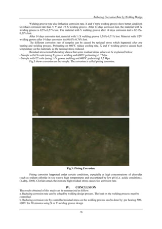 Reducing Corrosion Rate by Welding Design
76
Welding groove type also influence corrosion rate. X and V type welding groove show better condition
to reduce corrosion rate than ½ V and 1/2 X welding groove. After 14 days corrosion test, the material with X
welding groove is 0,5%-0,57% lost. The material with V welding groove after 14 days corrosion test is 0,51%-
0,59% lost.
After 14 days corrosion test, material with ½ X welding groove 0,58%-0,71% lost. Material with 1/2V
welding groove after 14 days corrosion test 0,61%-0,76% lost.
The different corrosion rate of samples can be caused by residual stress which happened after pre
heating and welding process. Preheating on 600o
C reduce cooling rate. X and V welding groove caused high
temperature on the materials, so the residual stress reduced.
Residual stress tested laboratory shows that some residual stress value can be explained below:
- Sample with C6 code (using X groove welding and 600o
C preheating) 1,7 Mpa
- Sample with E2 code (using ½ V groove welding and 400o
C preheating) 5,2 Mpa
Fig.3 shows corrosion on the sample. The corrosion is called pitting corrosion.
Fig.3: Pitting Corrosion
Pitting corrosion happened under certain conditions, especially at high concentrations of chlorides
(such as sodium chloride in sea water), high temperatures and exacerbated by low pH (i.e. acidic conditions).
(Kadry, 2008). Clorides attack the iron and high residual stress causes fast corrosion rate.
IV. CONCLUSION
The results obtained of this study can be summarized as follow:
a. Reducing corrosion rate can be solved by welding design process. The heat on the welding process must be
controlled.
b. Reducing corrosion rate by controlled residual stress on the welding process can be done by: pre heating 500-
600o
C for 30 minutes using X or V welding groove design
 