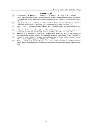 Reducing Corrosion Rate by Welding Design
77
REFFERENCES
[1]. García-Rentería, M., Morelos, V., Hernández, R. G., Pérez, L. D., Ochoa, G. E., & Sánchez, J. G.
(2014). Improvement of localised corrosion resistance of AISI 2205 Duplex Stainless Steel joints made
by gas metal arc welding under electromagnetic interaction of low intensity. Applied Surface Science,
252–260.
[2]. Geng, S., Sun, J., Guo, L., & Wang, H. (2015). Evolution of microstructure and corrosion behavior in
2205 duplex stainless steel GTA-welding joint. Journal of Manufacturing Processes, 32-37.
[3]. Kadry, S. (2008). Corrosion Analysis of Stainless Steel. European Journal of Scientific Research, 508-
516.
[4]. Mizhar, S., & Pandiangan, I. H. (2014). Effect of Heat Input To microstructure, hardness and
toughness In SMAW welding of 2.5 inch Diameter Steel Pipe. Jurnal Dinamis Vol.II,, 16-22.
[5]. Nikseresht, Z., Karimzadeh, F., Golozar, M., & Heidarbeigy, M. (2010). Effect of heat treatment on
microstructure and corrosion behavior of Al6061 alloy weldment. Materials and Design , 2643–2648.
[6]. Wibowo, a. (2007). Effect of Residual Stress of Frequency on Tones Bronze. Seminar Nasional
Teknologi 2007 (SNT 2007) (pp. B.2-.B5). Yogyakarta: UGM.
[7]. Xiong, J., Tan, M. Y., & Forsyth, M. (2013). The corrosion behaviors of stainless steel weldments in
sodium chloride solution observed using a novel electrochemical measurement approach. Desalination,
39-45.
 