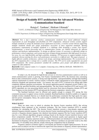 IOSR Journal of Electronics and Communication Engineering (IOSR-JECE)
e-ISSN: 2278-2834,p- ISSN: 2278-8735.Volume 12, Issue 1, Ver. II (Jan.-Feb. 2017), PP 72-78
www.iosrjournals.org
DOI: 10.9790/2834-1201027278 www.iosrjournals.org 72 | Page
Design of Scalable FFT architecture for Advanced Wireless
Communication Standard
Rutuja C. Tamhane1
, Shrikant J.Honade2
1
( EXTC , G.H.Raisoni College of Engineering And Management, Sant Gadge Baba Amravati
University, Amaravti, India)
2
( EXTC Department, G.H.Raisoni College of Engineering And Management,Sant Gadge Baba Amravati
University Amaravti,India)
Abstract: Now a day’s numerous wireless communication standards have raised additional stringent
requirements on each throughput and flexibility for FFT computation. Advanced wireless systems support
multiple standards to satisfy the demands of user application necessities. A wireless system whereas supporting
multiple standards should also satisfy performance necessities of these supported standards. Meeting
performance requirements of multiple standards is a challenge while designing a system. Fast Fourier
transformations, a kernel processing task in communication systems, are studied intensively for efficient
software and hardware implementations. To design an efficient system, it's necessary to efficiently design its
performance critical component. each system must meet stringent design parameters like high speed, low power,
low area, low cost, high flexibility and high scalability, designing FFT processor to support multiple wireless
standards whereas meeting the above such performance necessities is a difficult task. This paper proposed a
highly efficient scalable architecture, software tools design, and design implementation. The reconstruction of
the FFT computation flow is design into a scalable structure. The FFT can be easily expanded for any-point
FFT computation. The various parameters satisfied the conditions, gives proper and efficient outputs as
compare to other platforms.
Keywords: Code composer studio 3.1, C compiler, Connecting wires, DSK kit, MATLAB, TMS320C6713,
Spectrum analyzer.
I. Introduction
In today’s era, the demand for high-bit-rate services in wire-less communication system as well as in
wired communication system is growing. Fast Fourier Transformation (FFT), the foremost time consuming
block in data communication systems, is facing each high flexibility reprogrammaibility and high data handling
capacity requirements in current wireless systems. It should be simply reprogramed or recon-figured to support
numerous standards and operational modes. For instance, the scale of FFT is desired to be change-able under
completely different operation environments. The present application-specific integrated circuits (ASICs), can-
not provide the specified flexibility and reprogrammability. The fast Fourier transform (FFT) and inverse FFT
(IFFT) algorithms are core processing blocks used for conversion from time-to-frequency domain (FFT) and
from frequency-to-time domain (IFFT) and represent the foremost computation intensive tasks.
The baseband hardware must be efficient and capable enough to compute FFT among the time
constraints necessary to support various wireless standards. Baseband hardware should be scalable so it supports
multiple wireless standards likewise as it should meet the performance constraints like high speed, low space
and low power consumption. Hence, the system needs a scalable FFT module that meets the demands of end
user applications.
WHAT IS FFT?
There are many ways in which to calculate the discrete Fourier transform (DFT), like solving
simultaneous linear equations or the correlation technique. The fast Fourier transform (FFT) is another
technique for calculating the DFT. The discrete Fourier transform converts a time-domain sequence into
identical frequency-domain sequence. The inverse discrete Fourier transform performs the reverse operation and
converts a frequency-domain sequence into identical time-domain sequence.The fast Fourier transform (FFT)
may be a very efficient algorithmic program technique based on the discrete Fourier transform however with
fewer computations needed. The FFT is one among the foremost usually used operations in digital signal
process to provide a frequency spectrum analysis. 2 different procedures are introduced to calculate an FFT, the
decimation-in-frequency and also the decimation-in-time. Whereas it produces an equivalent result as the other
approaches, it's incredibly more efficient, usually reducing the computation time by hundreds.
Frequency analysis of distinct signal is conveniently per-formed on digital signal processors. So as to
perform such an analysis one has to transform the signal from time domain to frequency domain representation.
 