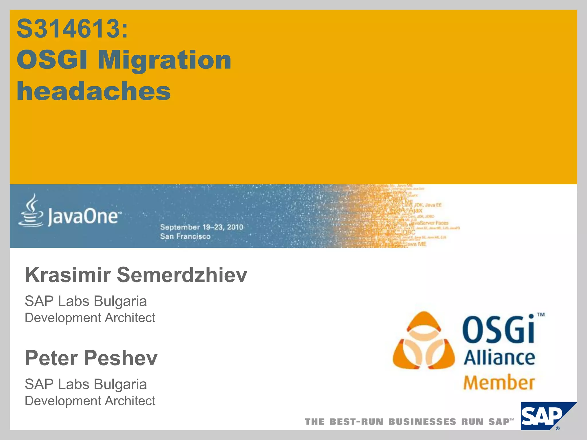 S314613:
OSGI Migration
headaches




Krasimir Semerdzhiev
SAP Labs Bulgaria
Development Architect


Peter Peshev
SAP Labs Bulgaria
Development Architect
 