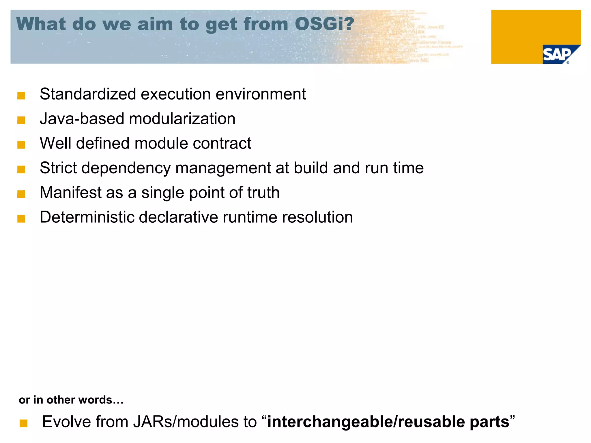 What do we aim to get from OSGi?


■   Standardized execution environment
■   Java-based modularization
■   Well defined module contract
■   Strict dependency management at build and run time
■   Manifest as a single point of truth
■   Deterministic declarative runtime resolution




or in other words…

■ Evolve from JARs/modules to “interchangeable/reusable parts”
 