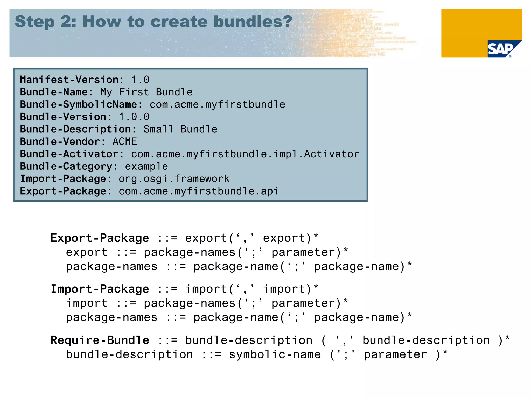 Step 2: How to create bundles?


Manifest-Version: 1.0
Bundle-Name: My First Bundle
Bundle-SymbolicName: com.acme.myfirstbundle
Bundle-Version: 1.0.0
Bundle-Description: Small Bundle
Bundle-Vendor: ACME
Bundle-Activator: com.acme.myfirstbundle.impl.Activator
Bundle-Category: example
Import-Package: org.osgi.framework
Export-Package: com.acme.myfirstbundle.api



    Export-Package ::= export(‘,’ export)*
      export ::= package-names(‘;’ parameter)*
      package-names ::= package-name(‘;’ package-name)*
    Import-Package ::= import(‘,’ import)*
      import ::= package-names(‘;’ parameter)*
      package-names ::= package-name(‘;’ package-name)*
    Require-Bundle ::= bundle-description ( ',' bundle-description )*
      bundle-description ::= symbolic-name (';' parameter )*
 