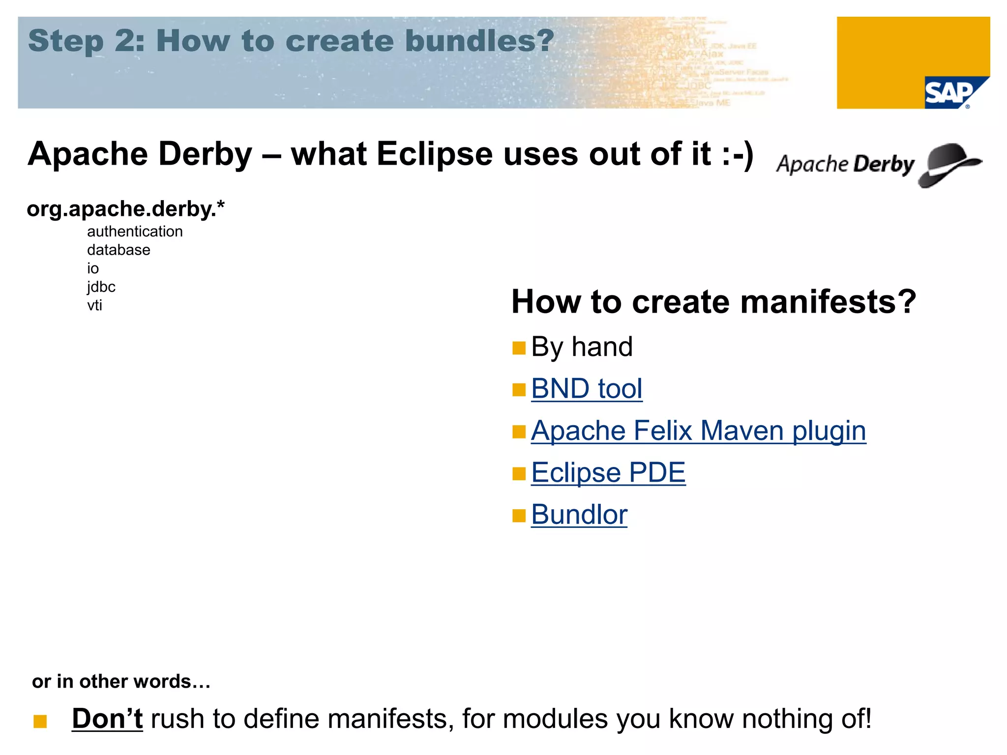 Step 2: How to create bundles?


Apache Derby – what Eclipse uses out of it :-)
org.apache.derby.*
     authentication
     database
     io
     jdbc
     vti                             How to create manifests?
                                      By hand
                                      BND tool
                                      Apache Felix Maven plugin
                                      Eclipse PDE
                                      Bundlor




or in other words…

■ Don’t rush to define manifests, for modules you know nothing of!
 
