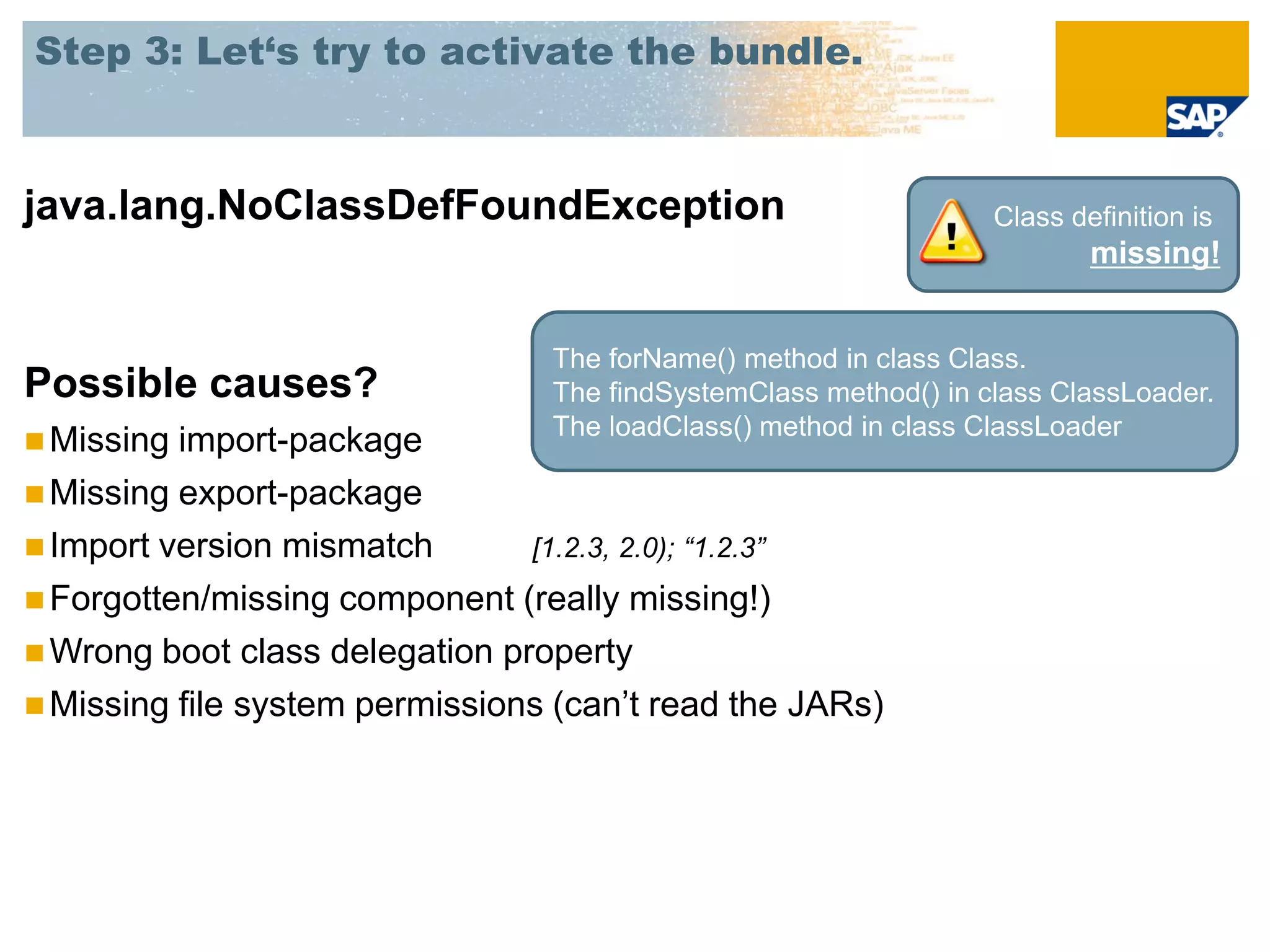 Step 3: Let‘s try to activate the bundle.



java.lang.NoClassDefFoundException                                Class definition is
                                                                          missing!


                                 The forName() method in class Class.
Possible causes?                 The findSystemClass method() in class ClassLoader.
                                 The loadClass() method in class ClassLoader
 Missing import-package
 Missing export-package
 Import version mismatch       [1.2.3, 2.0); “1.2.3”
 Forgotten/missing component (really missing!)
 Wrong boot class delegation property
 Missing file system permissions (can’t read the JARs)
 