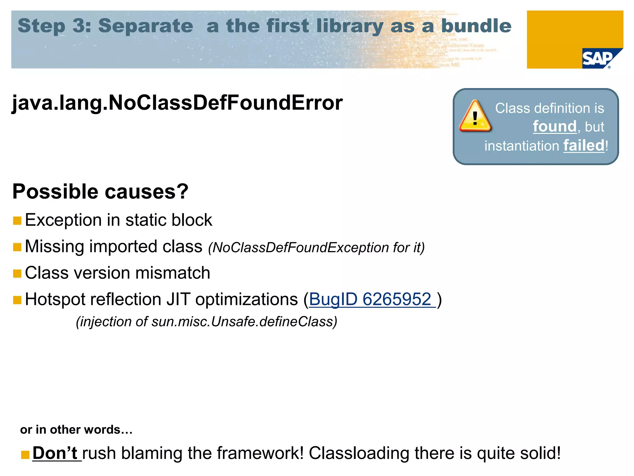 Step 3: Separate a the first library as a bundle



java.lang.NoClassDefFoundError                                 Class definition is
                                                                     found, but
                                                             instantiation failed!


Possible causes?
 Exception in static block
 Missing imported class (NoClassDefFoundException for it)
 Class version mismatch
 Hotspot reflection JIT optimizations (BugID 6265952 )
         (injection of sun.misc.Unsafe.defineClass)




 or in other words…

 ■Don’t rush blaming the framework! Classloading there is quite solid!
 