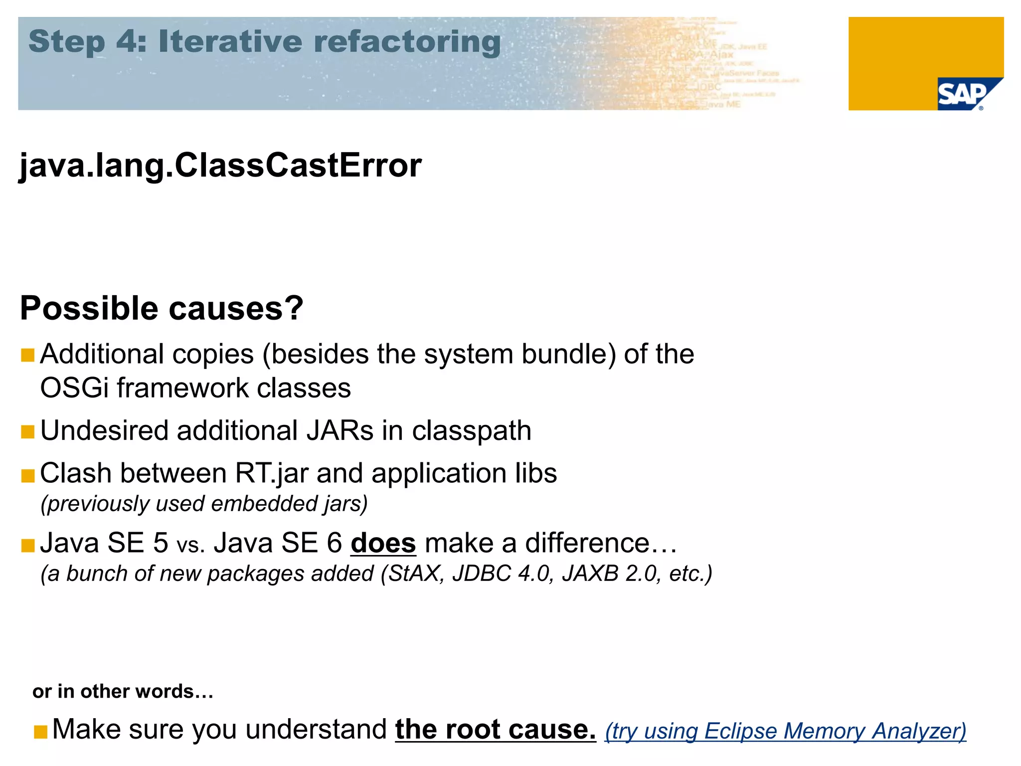 Step 4: Iterative refactoring



java.lang.ClassCastError



Possible causes?
 Additionalcopies (besides the system bundle) of the
  OSGi framework classes
 Undesired additional JARs in classpath
■ Clash between RT.jar and application libs
 (previously used embedded jars)
■ Java SE 5 vs. Java SE 6 does make a difference…
 (a bunch of new packages added (StAX, JDBC 4.0, JAXB 2.0, etc.)




 or in other words…

 ■Make sure you understand the root cause. (try using Eclipse Memory Analyzer)
 