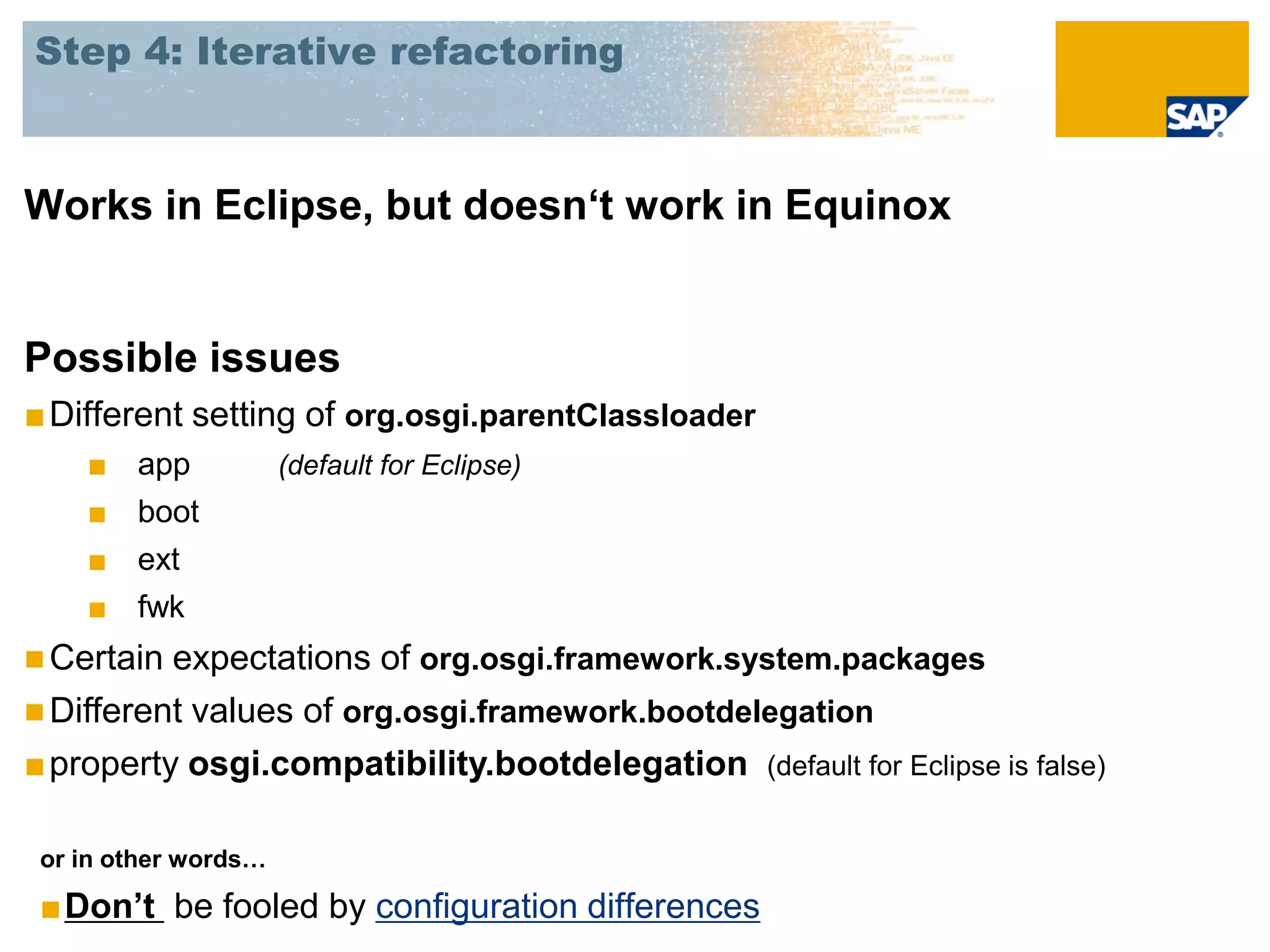 Step 4: Iterative refactoring



Works in Eclipse, but doesn‘t work in Equinox


Possible issues
■ Different setting of org.osgi.parentClassloader
    ■   app           (default for Eclipse)
    ■   boot
    ■   ext
    ■   fwk
 Certain expectations of org.osgi.framework.system.packages
 Different values of org.osgi.framework.bootdelegation
■ property osgi.compatibility.bootdelegation (default for Eclipse is false)

 or in other words…

 ■Don’t be fooled by configuration differences
 