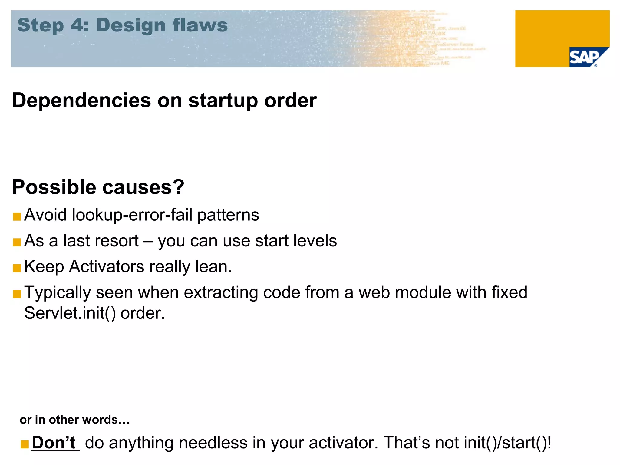 Step 4: Design flaws



Dependencies on startup order



Possible causes?
■ Avoid lookup-error-fail patterns
■ As a last resort – you can use start levels
■ Keep Activators really lean.
■ Typically seen when extracting code from a web module with fixed
  Servlet.init() order.




or in other words…

■Don’t do anything needless in your activator. That’s not init()/start()!
 