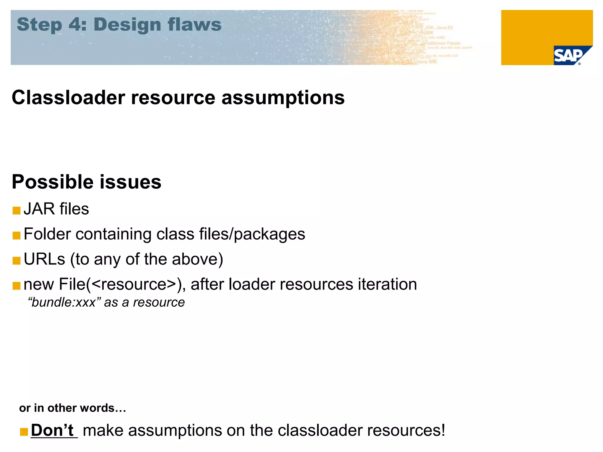 Step 4: Design flaws



Classloader resource assumptions



Possible issues
■ JAR files
■ Folder containing class files/packages
■ URLs (to any of the above)
■ new File(<resource>), after loader resources iteration
  “bundle:xxx” as a resource




 or in other words…

 ■Don’t make assumptions on the classloader resources!
 