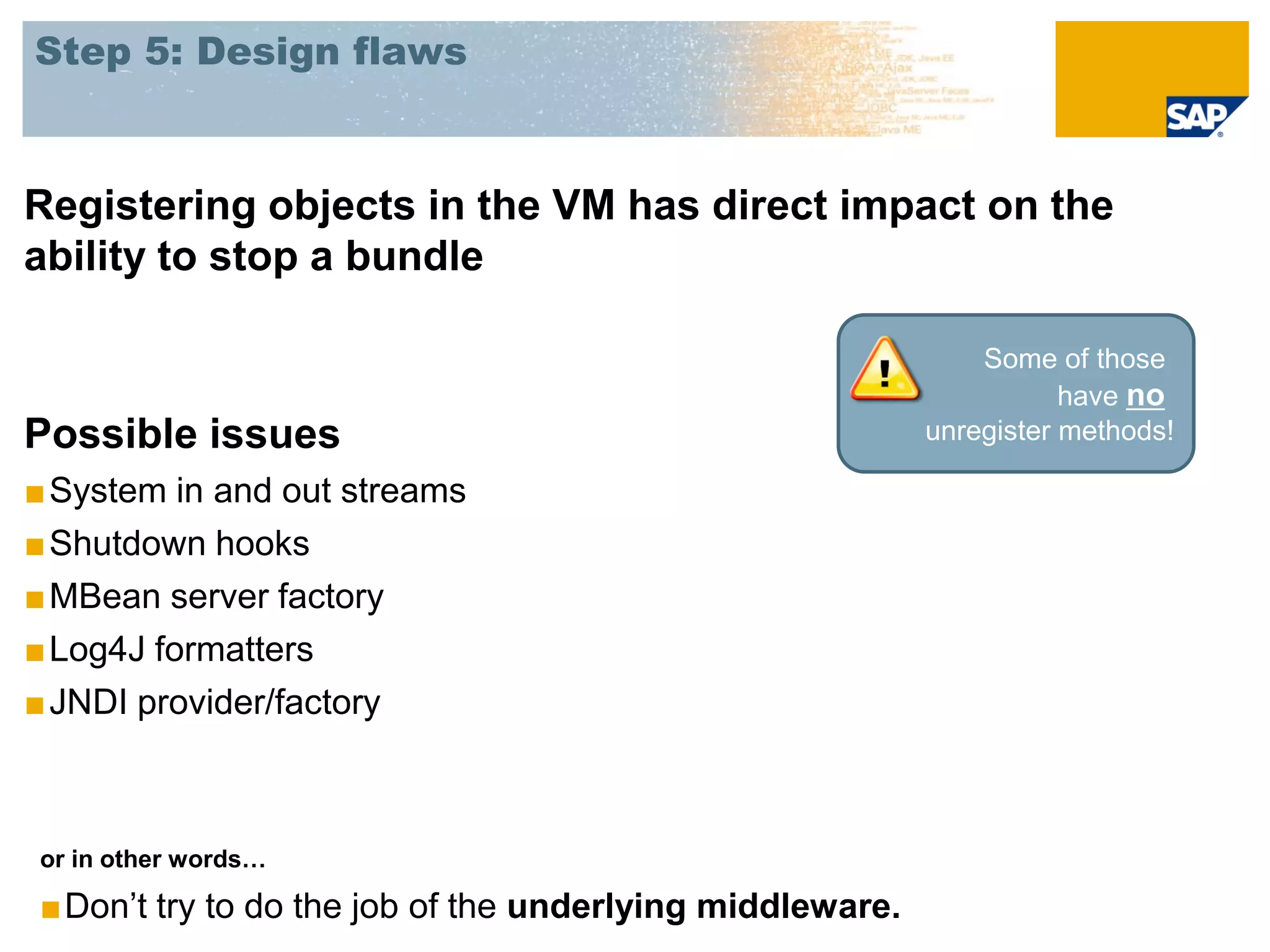 Step 5: Design flaws



Registering objects in the VM has direct impact on the
ability to stop a bundle

                                                             Some of those
                                                                    have no
Possible issues                                          unregister methods!

■ System in and out streams
■ Shutdown hooks
■ MBean server factory
■ Log4J formatters
■ JNDI provider/factory



or in other words…

■Don’t try to do the job of the underlying middleware.
 