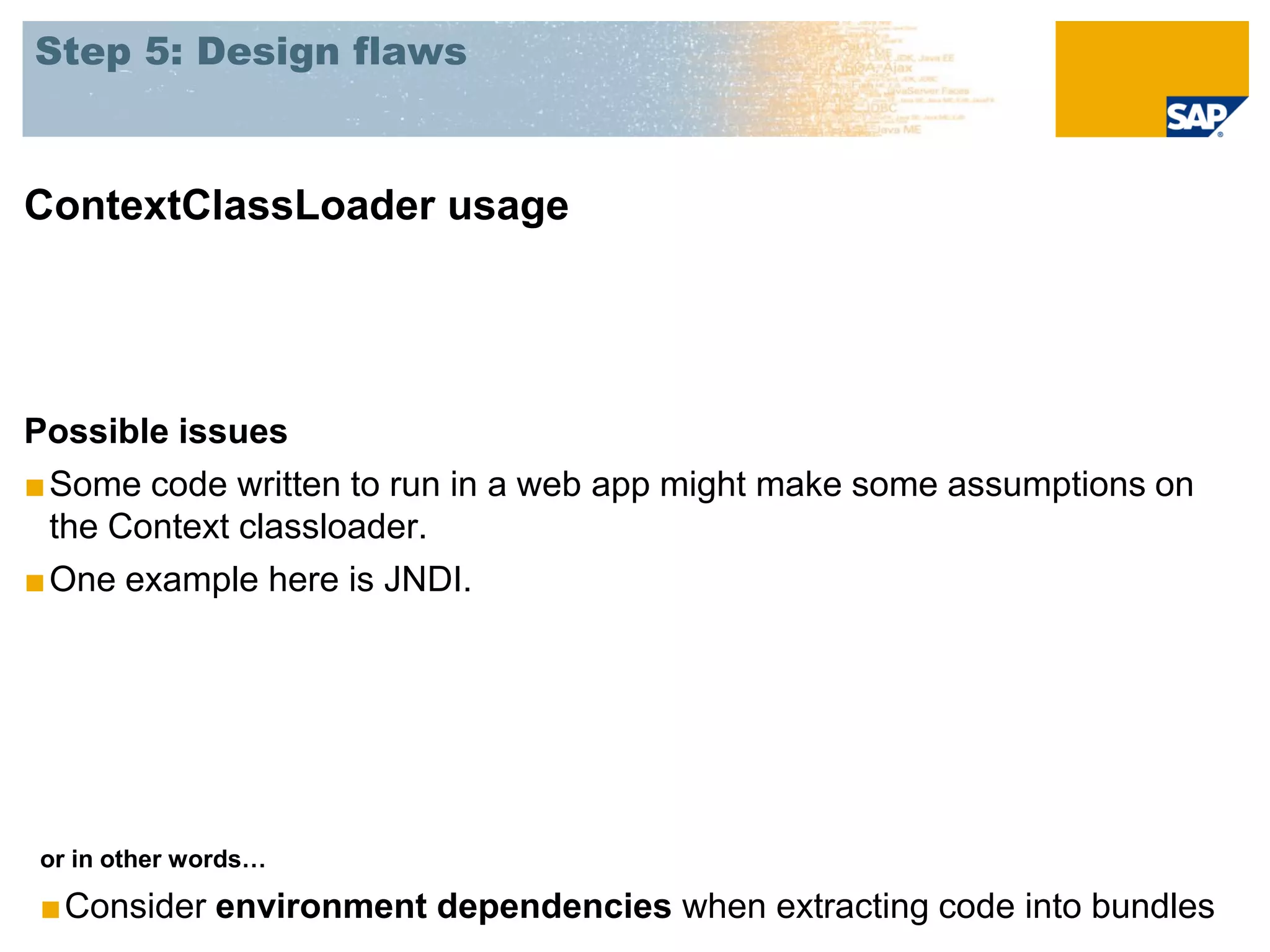 Step 5: Design flaws



ContextClassLoader usage




Possible issues
■ Some code written to run in a web app might make some assumptions on
  the Context classloader.
■ One example here is JNDI.




or in other words…

■Consider environment dependencies when extracting code into bundles
 