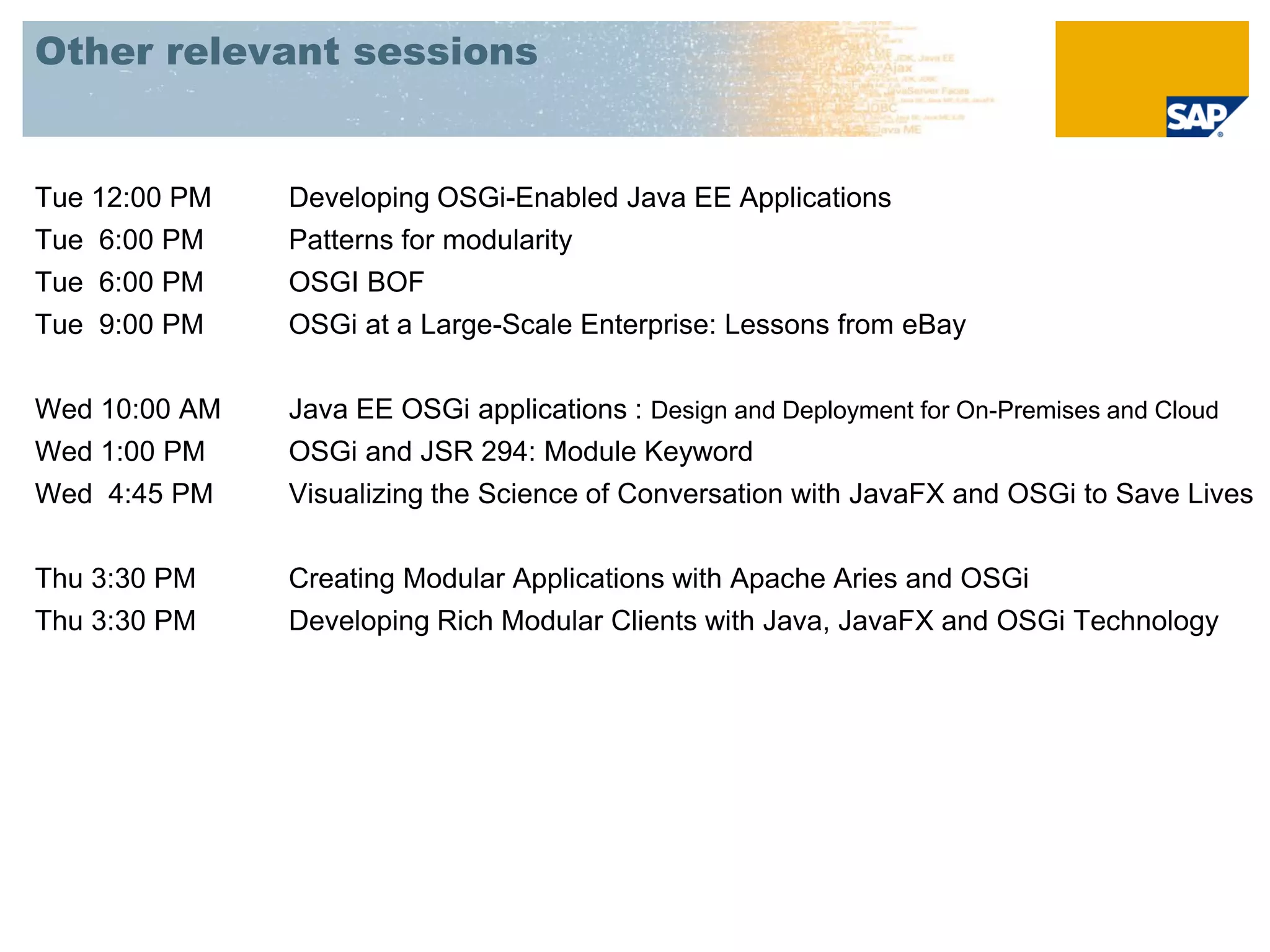 Other relevant sessions


Tue 12:00 PM   Developing OSGi-Enabled Java EE Applications
Tue 6:00 PM    Patterns for modularity
Tue 6:00 PM    OSGI BOF
Tue 9:00 PM    OSGi at a Large-Scale Enterprise: Lessons from eBay


Wed 10:00 AM   Java EE OSGi applications : Design and Deployment for On-Premises and Cloud
Wed 1:00 PM    OSGi and JSR 294: Module Keyword
Wed 4:45 PM    Visualizing the Science of Conversation with JavaFX and OSGi to Save Lives


Thu 3:30 PM    Creating Modular Applications with Apache Aries and OSGi
Thu 3:30 PM    Developing Rich Modular Clients with Java, JavaFX and OSGi Technology
 