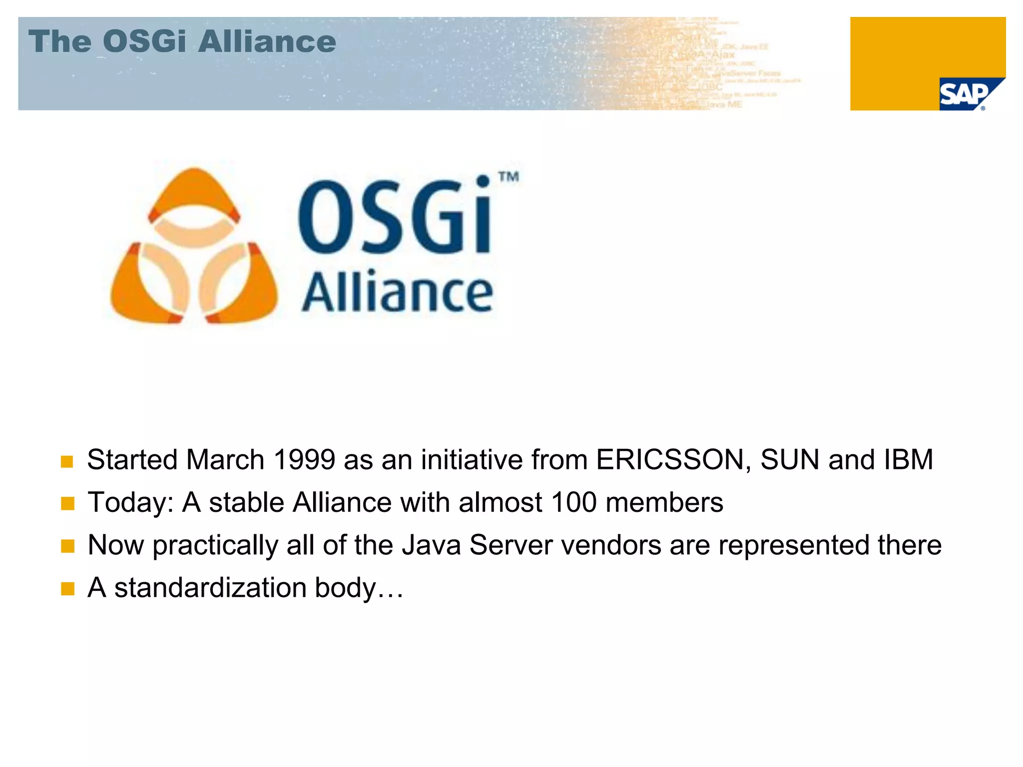 The OSGi Alliance




    Started March 1999 as an initiative from ERICSSON, SUN and IBM
    Today: A stable Alliance with almost 100 members
    Now practically all of the Java Server vendors are represented there
    A standardization body…
 