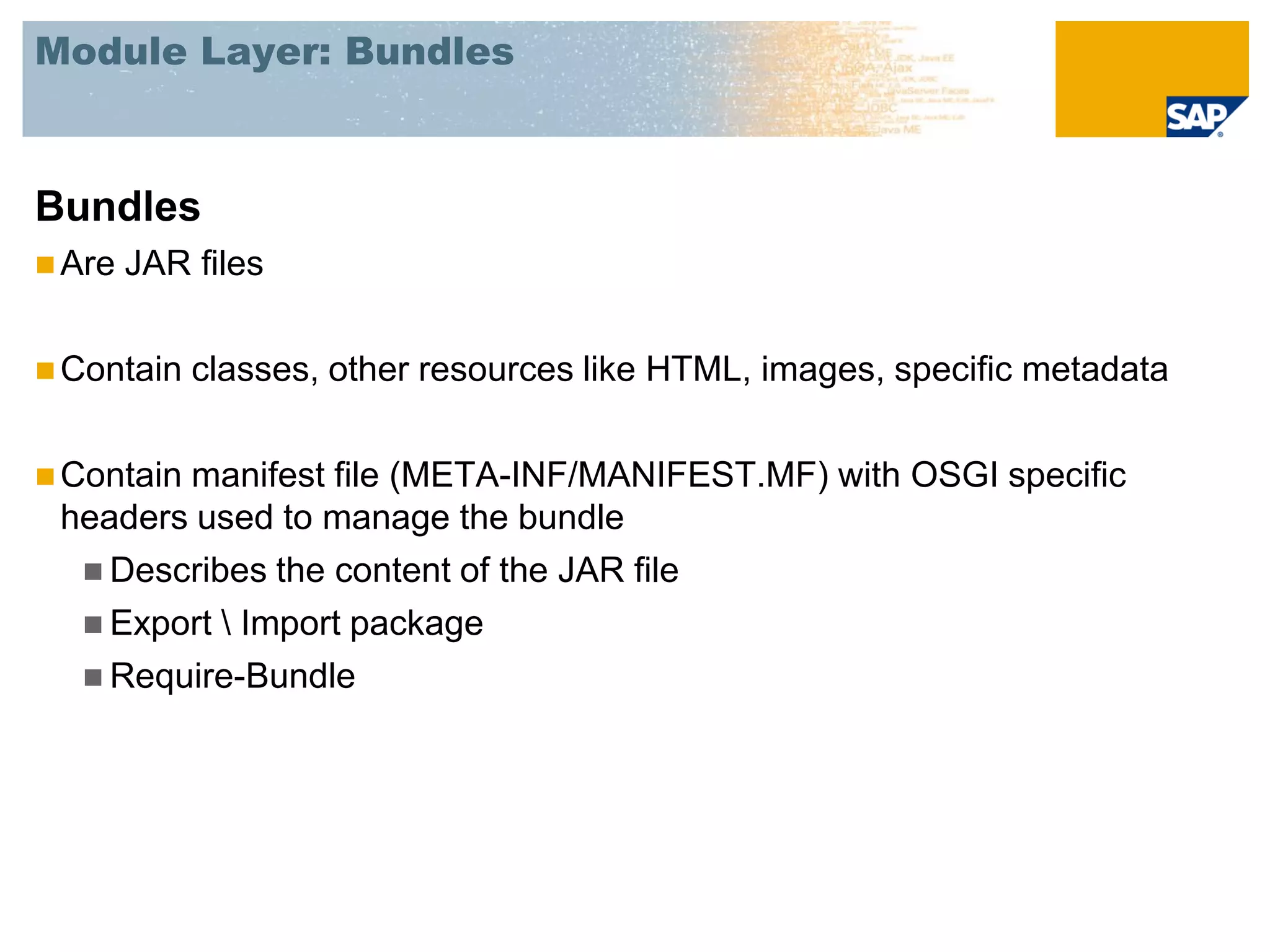 Module Layer: Bundles



Bundles
 Are   JAR files

 Contain   classes, other resources like HTML, images, specific metadata

 Contain
        manifest file (META-INF/MANIFEST.MF) with OSGI specific
 headers used to manage the bundle
   Describes the content of the JAR file
   Export  Import package
   Require-Bundle
 