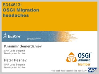 S314613:
OSGI Migration
headaches




Krasimir Semerdzhiev
SAP Labs Bulgaria
Development Architect


Peter Peshev
SAP Labs Bulgaria
Development Architect
 