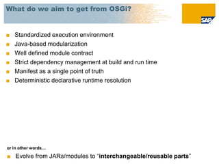 What do we aim to get from OSGi?


■   Standardized execution environment
■   Java-based modularization
■   Well defined module contract
■   Strict dependency management at build and run time
■   Manifest as a single point of truth
■   Deterministic declarative runtime resolution




or in other words…

■ Evolve from JARs/modules to “interchangeable/reusable parts”
 