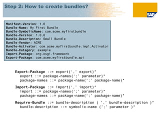 Step 2: How to create bundles?


Manifest-Version: 1.0
Bundle-Name: My First Bundle
Bundle-SymbolicName: com.acme.myfirstbundle
Bundle-Version: 1.0.0
Bundle-Description: Small Bundle
Bundle-Vendor: ACME
Bundle-Activator: com.acme.myfirstbundle.impl.Activator
Bundle-Category: example
Import-Package: org.osgi.framework
Export-Package: com.acme.myfirstbundle.api



    Export-Package ::= export(‘,’ export)*
      export ::= package-names(‘;’ parameter)*
      package-names ::= package-name(‘;’ package-name)*
    Import-Package ::= import(‘,’ import)*
      import ::= package-names(‘;’ parameter)*
      package-names ::= package-name(‘;’ package-name)*
    Require-Bundle ::= bundle-description ( ',' bundle-description )*
      bundle-description ::= symbolic-name (';' parameter )*
 
