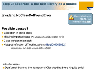 Step 3: Separate a the first library as a bundle



java.lang.NoClassDefFoundError                                 Class definition is
                                                                     found, but
                                                             instantiation failed!


Possible causes?
 Exception in static block
 Missing imported class (NoClassDefFoundException for it)
 Class version mismatch
 Hotspot reflection JIT optimizations (BugID 6265952 )
         (injection of sun.misc.Unsafe.defineClass)




 or in other words…

 ■Don’t rush blaming the framework! Classloading there is quite solid!
 