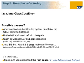 Step 4: Iterative refactoring



java.lang.ClassCastError



Possible causes?
 Additionalcopies (besides the system bundle) of the
  OSGi framework classes
 Undesired additional JARs in classpath
■ Clash between RT.jar and application libs
 (previously used embedded jars)
■ Java SE 5 vs. Java SE 6 does make a difference…
 (a bunch of new packages added (StAX, JDBC 4.0, JAXB 2.0, etc.)




 or in other words…

 ■Make sure you understand the root cause. (try using Eclipse Memory Analyzer)
 