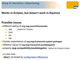 Step 4: Iterative refactoring



Works in Eclipse, but doesn‘t work in Equinox


Possible issues
■ Different setting of org.osgi.parentClassloader
    ■   app           (default for Eclipse)
    ■   boot
    ■   ext
    ■   fwk
 Certain expectations of org.osgi.framework.system.packages
 Different values of org.osgi.framework.bootdelegation
■ property osgi.compatibility.bootdelegation (default for Eclipse is false)

 or in other words…

 ■Don’t be fooled by configuration differences
 