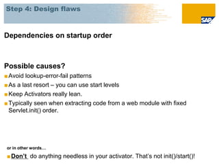 Step 4: Design flaws



Dependencies on startup order



Possible causes?
■ Avoid lookup-error-fail patterns
■ As a last resort – you can use start levels
■ Keep Activators really lean.
■ Typically seen when extracting code from a web module with fixed
  Servlet.init() order.




or in other words…

■Don’t do anything needless in your activator. That’s not init()/start()!
 