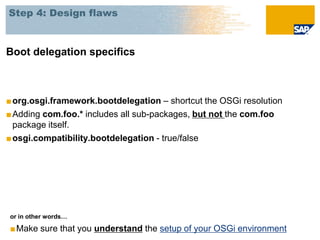 Step 4: Design flaws



Boot delegation specifics



■ org.osgi.framework.bootdelegation – shortcut the OSGi resolution
■ Adding com.foo.* includes all sub-packages, but not the com.foo
  package itself.
■ osgi.compatibility.bootdelegation - true/false




or in other words…

■Make sure that you understand the setup of your OSGi environment
 