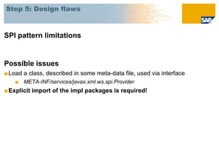 Step 5: Design flaws



SPI pattern limitations


Possible issues
■ Load a class, described in some meta-data file, used via interface
    ■ META-INF/services/javax.xml.ws.spi.Provider
■ Explicit import of the impl packages is required!
 