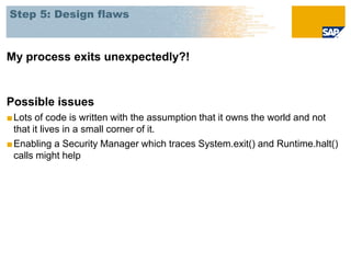 Step 5: Design flaws



My process exits unexpectedly?!


Possible issues
■ Lots of code is written with the assumption that it owns the world and not
  that it lives in a small corner of it.
■ Enabling a Security Manager which traces System.exit() and Runtime.halt()
  calls might help
 