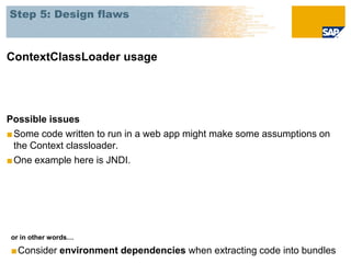 Step 5: Design flaws



ContextClassLoader usage




Possible issues
■ Some code written to run in a web app might make some assumptions on
  the Context classloader.
■ One example here is JNDI.




or in other words…

■Consider environment dependencies when extracting code into bundles
 