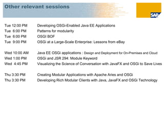Other relevant sessions


Tue 12:00 PM   Developing OSGi-Enabled Java EE Applications
Tue 6:00 PM    Patterns for modularity
Tue 6:00 PM    OSGI BOF
Tue 9:00 PM    OSGi at a Large-Scale Enterprise: Lessons from eBay


Wed 10:00 AM   Java EE OSGi applications : Design and Deployment for On-Premises and Cloud
Wed 1:00 PM    OSGi and JSR 294: Module Keyword
Wed 4:45 PM    Visualizing the Science of Conversation with JavaFX and OSGi to Save Lives


Thu 3:30 PM    Creating Modular Applications with Apache Aries and OSGi
Thu 3:30 PM    Developing Rich Modular Clients with Java, JavaFX and OSGi Technology
 