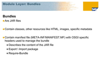 Module Layer: Bundles



Bundles
 Are   JAR files

 Contain   classes, other resources like HTML, images, specific metadata

 Contain
        manifest file (META-INF/MANIFEST.MF) with OSGI specific
 headers used to manage the bundle
   Describes the content of the JAR file
   Export  Import package
   Require-Bundle
 