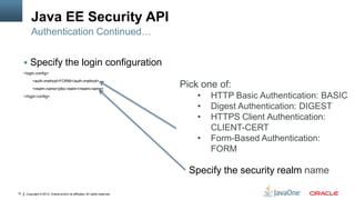 Java EE Security API
          Authentication Continued…


      Specify the login configuration
     <login-config>
           <auth-method>FORM</auth-method>
           <realm-name>jdbc-realm</realm-name>
                                                                             Pick one of:
     </login-config>                                                             •   HTTP Basic Authentication: BASIC
                                                                                 •   Digest Authentication: DIGEST
                                                                                 •   HTTPS Client Authentication:
                                                                                     CLIENT-CERT
                                                                                 •   Form-Based Authentication:
                                                                                     FORM

                                                                               Specify the security realm name

10    Copyright © 2012, Oracle and/or its affiliates. All rights reserved.
 