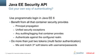 Java EE Security API
         Got your own way of authenticating?


          Use programmatic login in Java EE 6
           Benefit from all that container security provides
                     – Principal propagation
                     – Unified security exceptions
                     – Any auditing/logging that container provides
                     – Authenticate against the configured realm
           Do more than just two tokens (multi factor authentication)
                     – Mix and match 3rd soft tokens with username/passwords


11   Copyright © 2012, Oracle and/or its affiliates. All rights reserved.
 