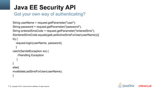 Java EE Security API
         Got your own way of authenticating?
      String userName = request.getParameter("user");
      String password = request.getParameter("password");
      String enteredSmsCode = request.getParameter("enteredSms");
      if(enteredSmsCode.equals(getLastActiveSmsForUser(userName))){
      try {
         request.login(userName, password);
         }
      catch(ServletException ex) {
           //Handling Exception
          }
      }
      else{
      invalidateLastSmsForUser(userName);
      }


12   Copyright © 2012, Oracle and/or its affiliates. All rights reserved.
 