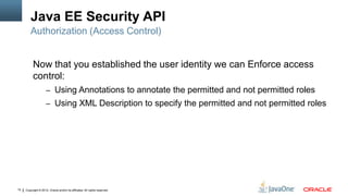 Java EE Security API
         Authorization (Access Control)


          Now that you established the user identity we can Enforce access
          control:
                     – Using Annotations to annotate the permitted and not permitted roles
                     – Using XML Description to specify the permitted and not permitted roles




15   Copyright © 2012, Oracle and/or its affiliates. All rights reserved.
 