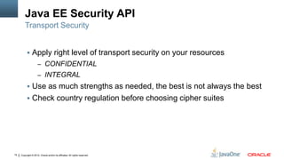 Java EE Security API
         Transport Security


           Apply right level of transport security on your resources
                     – CONFIDENTIAL
                     – INTEGRAL
           Use as much strengths as needed, the best is not always the best
           Check country regulation before choosing cipher suites




18   Copyright © 2012, Oracle and/or its affiliates. All rights reserved.
 