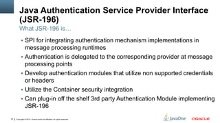 Java Authentication Service Provider Interface
         (JSR-196)
         What JSR-196 is…
           SPI for integrating authentication mechanism implementations in
            message processing runtimes
           Authentication is delegated to the corresponding provider at message
            processing points
           Develop authentication modules that utilize non supported credentials
            or headers
           Utilize the Container security integration
           Can plug-in off the shelf 3rd party Authentication Module implementing
            JSR-196
20   Copyright © 2012, Oracle and/or its affiliates. All rights reserved.
 