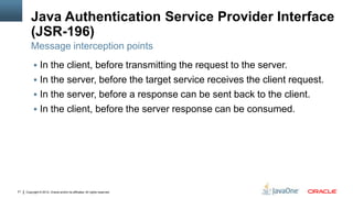 Java Authentication Service Provider Interface
         (JSR-196)
         Message interception points
           In the client, before transmitting the request to the server.
           In the server, before the target service receives the client request.
           In the server, before a response can be sent back to the client.
           In the client, before the server response can be consumed.




21   Copyright © 2012, Oracle and/or its affiliates. All rights reserved.
 