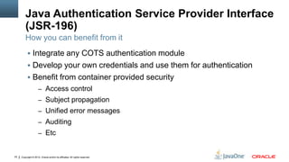 Java Authentication Service Provider Interface
         (JSR-196)
         How you can benefit from it
           Integrate any COTS authentication module
           Develop your own credentials and use them for authentication
           Benefit from container provided security
                     – Access control
                     – Subject propagation
                     – Unified error messages
                     – Auditing
                     – Etc


22   Copyright © 2012, Oracle and/or its affiliates. All rights reserved.
 
