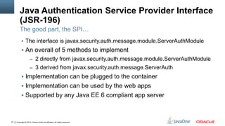 Java Authentication Service Provider Interface
         (JSR-196)
         The good part, the SPI…
           The interface is javax.security.auth.message.module.ServerAuthModule
           An overall of 5 methods to implement
                     – 2 directly from javax.security.auth.message.module.ServerAuthModule
                     – 3 derived from javax.security.auth.message.ServerAuth
           Implementation can be plugged to the container
           Implementation can be used by the web apps
           Supported by any Java EE 6 compliant app server



23   Copyright © 2012, Oracle and/or its affiliates. All rights reserved.
 