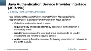 Java Authentication Service Provider Interface
         (JSR-196)
         2 directly from ServerAuthModule
          void initialize(MessagePolicy requestPolicy, MessagePolicy
          responsePolicy, CallbackHandler handler, Map options)
                     – Called for each authentication event
                     – requestPolicy and responsePolicy specifies if authentication is
                            mandatory or not
                     – handler communicate the user and group principals to be used in
                            establishing the runtime's security context
                     – options coming from the container for having parameterized behavior in
                            the SAM module.


24   Copyright © 2012, Oracle and/or its affiliates. All rights reserved.
 