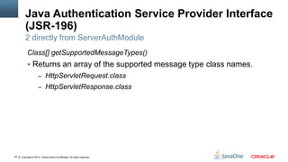Java Authentication Service Provider Interface
         (JSR-196)
         2 directly from ServerAuthModule
          Class[] getSupportedMessageTypes()
           Returns an array of the supported message type class names.
                     – HttpServletRequest.class
                     – HttpServletResponse.class




25   Copyright © 2012, Oracle and/or its affiliates. All rights reserved.
 